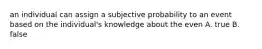 an individual can assign a subjective probability to an event based on the individual's knowledge about the even A. true B. false