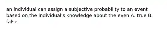 an individual can assign a subjective probability to an event based on the individual's knowledge about the even A. true B. false