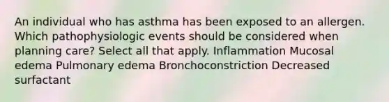 An individual who has asthma has been exposed to an allergen. Which pathophysiologic events should be considered when planning care? Select all that apply. Inflammation Mucosal edema Pulmonary edema Bronchoconstriction Decreased surfactant