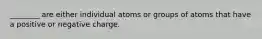 ________ are either individual atoms or groups of atoms that have a positive or negative charge.