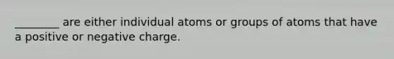 ________ are either individual atoms or groups of atoms that have a positive or negative charge.