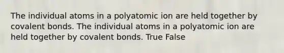 The individual atoms in a polyatomic ion are held together by covalent bonds. The individual atoms in a polyatomic ion are held together by covalent bonds. True False