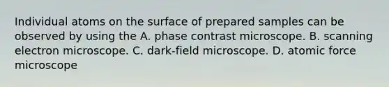 Individual atoms on the surface of prepared samples can be observed by using the A. phase contrast microscope. B. scanning electron microscope. C. dark-field microscope. D. atomic force microscope