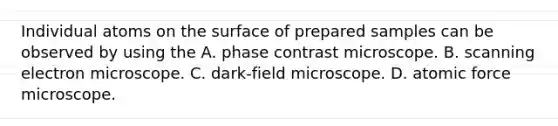 Individual atoms on the surface of prepared samples can be observed by using the A. phase contrast microscope. B. scanning electron microscope. C. dark-field microscope. D. atomic force microscope.