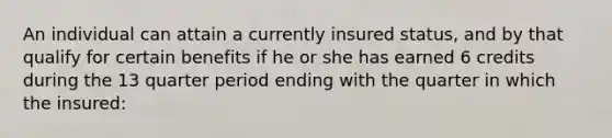 An individual can attain a currently insured status, and by that qualify for certain benefits if he or she has earned 6 credits during the 13 quarter period ending with the quarter in which the insured: