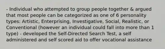 - Individual who attempted to group people together & argued that most people can be categorized as one of 6 personality types: Artistic, Enterprising, Investigative, Social, Realistic, or Conventional (however an individual could fall into more than 1 type) - developed the Self-Directed Search Test, a self administered and self scored aid to offer vocational assistance