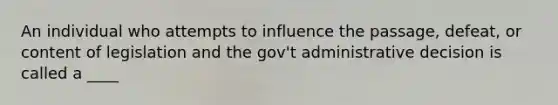 An individual who attempts to influence the passage, defeat, or content of legislation and the gov't administrative decision is called a ____