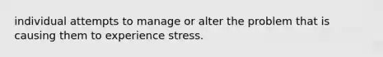 individual attempts to manage or alter the problem that is causing them to experience stress.