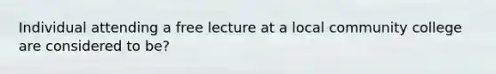 Individual attending a free lecture at a local community college are considered to be?