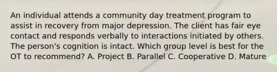 An individual attends a community day treatment program to assist in recovery from major depression. The client has fair eye contact and responds verbally to interactions initiated by others. The person's cognition is intact. Which group level is best for the OT to recommend? A. Project B. Parallel C. Cooperative D. Mature