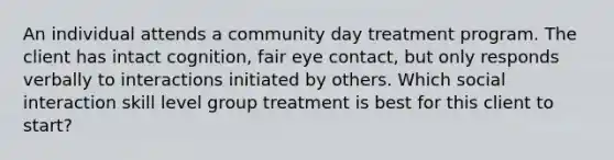 An individual attends a community day treatment program. The client has intact cognition, fair eye contact, but only responds verbally to interactions initiated by others. Which social interaction skill level group treatment is best for this client to start?