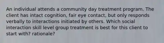 An individual attends a community day treatment program. The client has intact cognition, fair eye contact, but only responds verbally to interactions initiated by others. Which social interaction skill level group treatment is best for this client to start with? rationale?