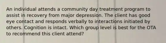 An individual attends a community day treatment program to assist in recovery from major depression. The client has good eye contact and responds verbally to interactions initiated by others. Cognition is intact. Which group level is best for the OTA to recommend this client attend?