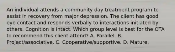 An individual attends a community day treatment program to assist in recovery from major depression. The client has good eye contact and responds verbally to interactions initiated by others. Cognition is intact. Which group level is best for the OTA to recommend this client attend? A. Parallel. B. Project/associative. C. Cooperative/supportive. D. Mature.