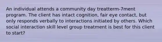 An individual attends a community day treatterm-7ment program. The client has intact cognition, fair eye contact, but only responds verbally to interactions initiated by others. Which social interaction skill level group treatment is best for this client to start?