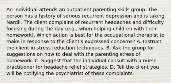 An individual attends an outpatient parenting skills group. The person has a history of serious recurrent depression and is taking Nardil. The client complains of recurrent headaches and difficulty focusing during the day (e.g., when helping children with their homework). Which action is best for the occupational therapist to make in response to the client's expressed concerns? A. Instruct the client in stress reduction techniques. B. Ask the group for suggestions on how to deal with the parenting stress of homework. C. Suggest that the individual consult with a nurse practitioner for headache relief strategies. D. Tell the client you will be notifying the psychiatrist of these complaints.