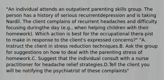 "An individual attends an outpatient parenting skills group. The person has a history of serious recurrentdepression and is taking Nardil. The client complains of recurrent headaches and difficulty focusing duringthe day (e.g., when helping children with their homework). Which action is best for the occupational thera-pist to make in response to the client's expressed concerns?" "A. Instruct the client in stress reduction techniques.B. Ask the group for suggestions on how to deal with the parenting stress of homework.C. Suggest that the individual consult with a nurse practitioner for headache relief strategies.D.Tell the client you will be notifying the psychiatrist of these complaints"