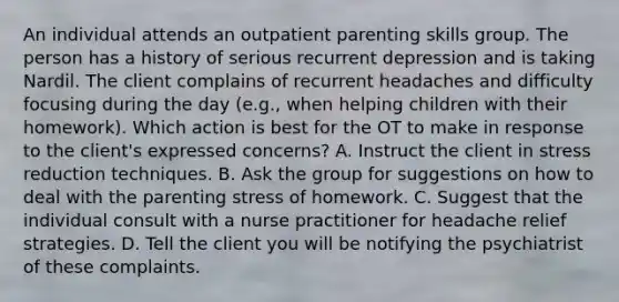 An individual attends an outpatient parenting skills group. The person has a history of serious recurrent depression and is taking Nardil. The client complains of recurrent headaches and difficulty focusing during the day (e.g., when helping children with their homework). Which action is best for the OT to make in response to the client's expressed concerns? A. Instruct the client in stress reduction techniques. B. Ask the group for suggestions on how to deal with the parenting stress of homework. C. Suggest that the individual consult with a nurse practitioner for headache relief strategies. D. Tell the client you will be notifying the psychiatrist of these complaints.