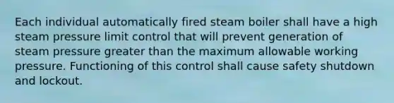 Each individual automatically fired steam boiler shall have a high steam pressure limit control that will prevent generation of steam pressure greater than the maximum allowable working pressure. Functioning of this control shall cause safety shutdown and lockout.