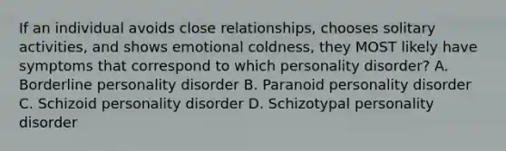 If an individual avoids close relationships, chooses solitary activities, and shows emotional coldness, they MOST likely have symptoms that correspond to which personality disorder? A. Borderline personality disorder B. Paranoid personality disorder C. Schizoid personality disorder D. Schizotypal personality disorder