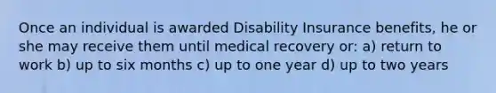 Once an individual is awarded Disability Insurance benefits, he or she may receive them until medical recovery or: a) return to work b) up to six months c) up to one year d) up to two years