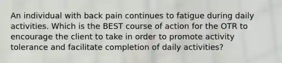 An individual with back pain continues to fatigue during daily activities. Which is the BEST course of action for the OTR to encourage the client to take in order to promote activity tolerance and facilitate completion of daily activities?