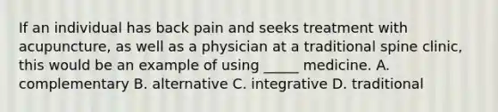 If an individual has back pain and seeks treatment with acupuncture, as well as a physician at a traditional spine clinic, this would be an example of using _____ medicine. A. complementary B. alternative C. integrative D. traditional