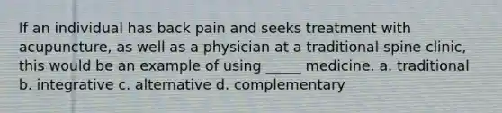 If an individual has back pain and seeks treatment with acupuncture, as well as a physician at a traditional spine clinic, this would be an example of using _____ medicine. a. traditional b. integrative c. alternative d. complementary