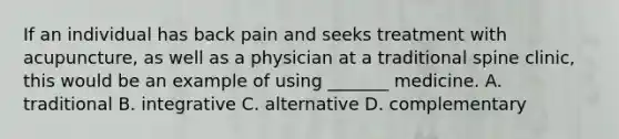 If an individual has back pain and seeks treatment with acupuncture, as well as a physician at a traditional spine clinic, this would be an example of using _______ medicine. A. traditional B. integrative C. alternative D. complementary