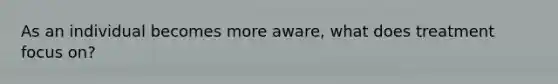 As an individual becomes more aware, what does treatment focus on?
