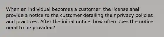 When an individual becomes a customer, the license shall provide a notice to the customer detailing their privacy policies and practices. After the initial notice, how often does the notice need to be provided?