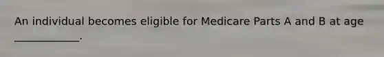 An individual becomes eligible for Medicare Parts A and B at age ____________.