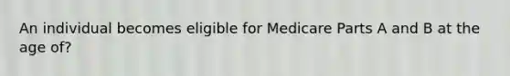 An individual becomes eligible for Medicare Parts A and B at the age of?