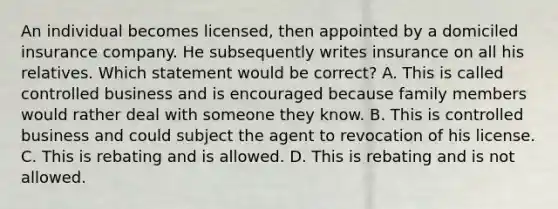 An individual becomes licensed, then appointed by a domiciled insurance company. He subsequently writes insurance on all his relatives. Which statement would be correct? A. This is called controlled business and is encouraged because family members would rather deal with someone they know. B. This is controlled business and could subject the agent to revocation of his license. C. This is rebating and is allowed. D. This is rebating and is not allowed.