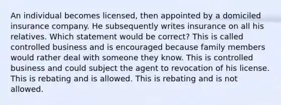 An individual becomes licensed, then appointed by a domiciled insurance company. He subsequently writes insurance on all his relatives. Which statement would be correct? This is called controlled business and is encouraged because family members would rather deal with someone they know. This is controlled business and could subject the agent to revocation of his license. This is rebating and is allowed. This is rebating and is not allowed.