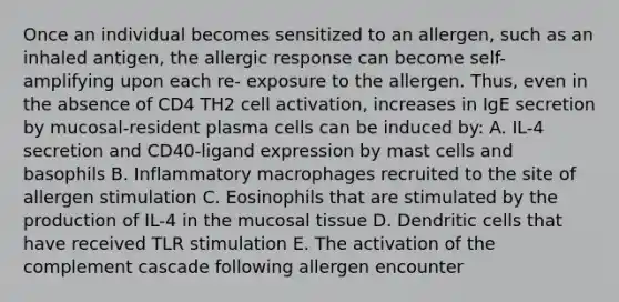 Once an individual becomes sensitized to an allergen, such as an inhaled antigen, the allergic response can become self-amplifying upon each re- exposure to the allergen. Thus, even in the absence of CD4 TH2 cell activation, increases in IgE secretion by mucosal-resident plasma cells can be induced by: A. IL-4 secretion and CD40-ligand expression by mast cells and basophils B. Inflammatory macrophages recruited to the site of allergen stimulation C. Eosinophils that are stimulated by the production of IL-4 in the mucosal tissue D. Dendritic cells that have received TLR stimulation E. The activation of the complement cascade following allergen encounter