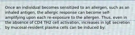 Once an individual becomes sensitized to an allergen, such as an inhaled antigen, the allergic response can become self-amplifying upon each re-exposure to the allergen. Thus, even in the absence of CD4 TH2 cell activation, increases in IgE secretion by mucosal-resident plasma cells can be induced by: