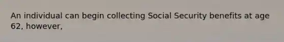 An individual can begin collecting Social Security benefits at age 62, however,