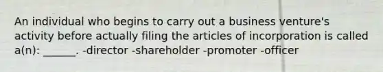 An individual who begins to carry out a business venture's activity before actually filing the articles of incorporation is called a(n): ______. -director -shareholder -promoter -officer