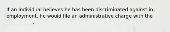 If an individual believes he has been discriminated against in employment, he would file an administrative charge with the ___________.