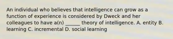 An individual who believes that intelligence can grow as a function of experience is considered by Dweck and her colleagues to have a(n) ______ theory of intelligence. A. entity B. learning C. incremental D. social learning