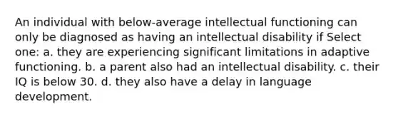 An individual with below-average intellectual functioning can only be diagnosed as having an intellectual disability if Select one: a. they are experiencing significant limitations in adaptive functioning. b. a parent also had an intellectual disability. c. their IQ is below 30. d. they also have a delay in language development.