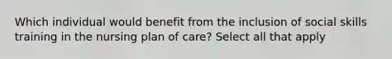 Which individual would benefit from the inclusion of social skills training in the nursing plan of care? Select all that apply