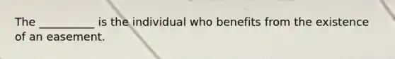 The __________ is the individual who benefits from the existence of an easement.