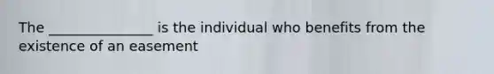 The _______________ is the individual who benefits from the existence of an easement