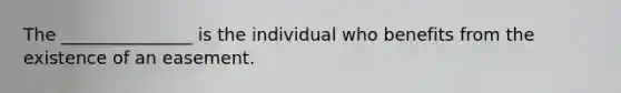 The _______________ is the individual who benefits from the existence of an easement.