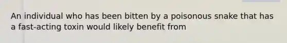 An individual who has been bitten by a poisonous snake that has a fast-acting toxin would likely benefit from