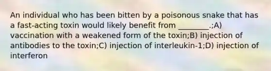 An individual who has been bitten by a poisonous snake that has a fast-acting toxin would likely benefit from ________.;A) vaccination with a weakened form of the toxin;B) injection of antibodies to the toxin;C) injection of interleukin-1;D) injection of interferon