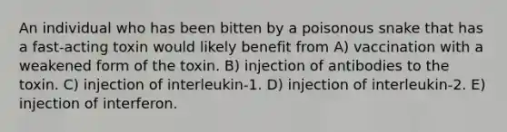 An individual who has been bitten by a poisonous snake that has a fast-acting toxin would likely benefit from A) vaccination with a weakened form of the toxin. B) injection of antibodies to the toxin. C) injection of interleukin-1. D) injection of interleukin-2. E) injection of interferon.