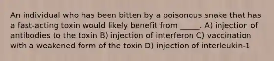 An individual who has been bitten by a poisonous snake that has a fast-acting toxin would likely benefit from _____. A) injection of antibodies to the toxin B) injection of interferon C) vaccination with a weakened form of the toxin D) injection of interleukin-1